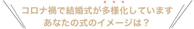 コロナ禍で結婚式が多様化しています。あなたの式のイメージは？