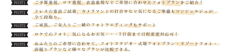 ご予算重視、ロケ重視、衣裳重視などご希望に合わせたフォトプランをご紹介！/ドレスの事前ご試着、カメラマンとの打合せなど気になるご準備もコンシェルジュが全て段取り。/ご家族、ご友人とご一緒のフォトウエディングもサポート/ロケでのフォト、気になるお天気・・・3日前まで日程変更対応可！/おふたりのご希望に合わせて、フォトスタジオ・式場フォトプラン・リゾートフォト・前撮りプランなど様々なプランが比較できる。