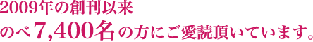 2009年の創刊以来 のべ7,400名の方にご愛読頂いています。